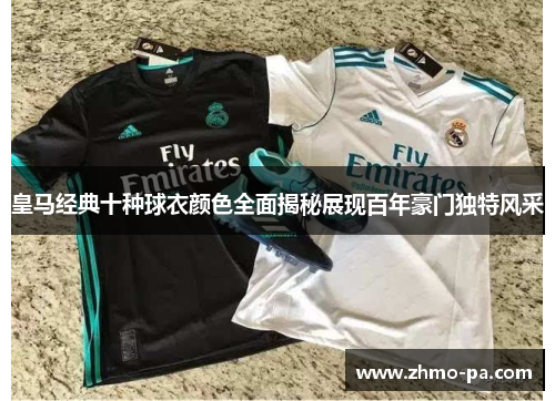皇马经典十种球衣颜色全面揭秘展现百年豪门独特风采