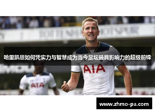 哈里凯恩如何凭实力与智慧成为当今足坛最具影响力的超级前锋