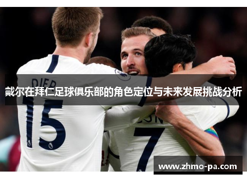 戴尔在拜仁足球俱乐部的角色定位与未来发展挑战分析