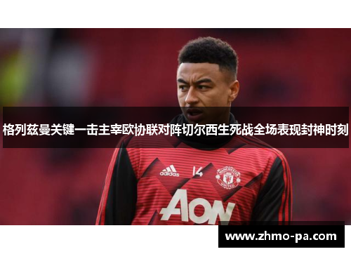 格列兹曼关键一击主宰欧协联对阵切尔西生死战全场表现封神时刻