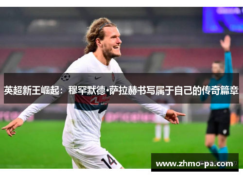 英超新王崛起：穆罕默德·萨拉赫书写属于自己的传奇篇章