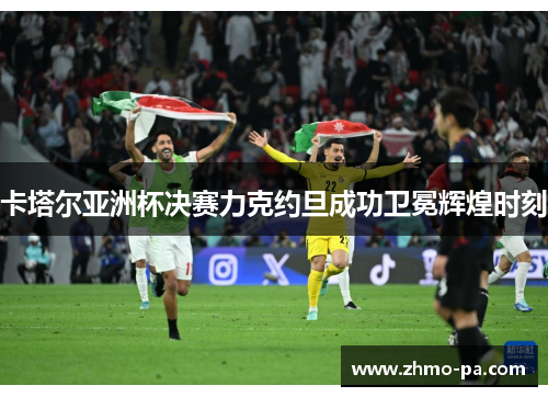 卡塔尔亚洲杯决赛力克约旦成功卫冕辉煌时刻