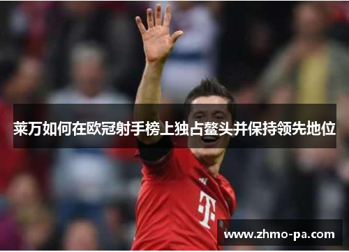 莱万如何在欧冠射手榜上独占鳌头并保持领先地位