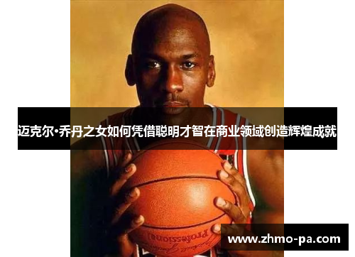 迈克尔·乔丹之女如何凭借聪明才智在商业领域创造辉煌成就